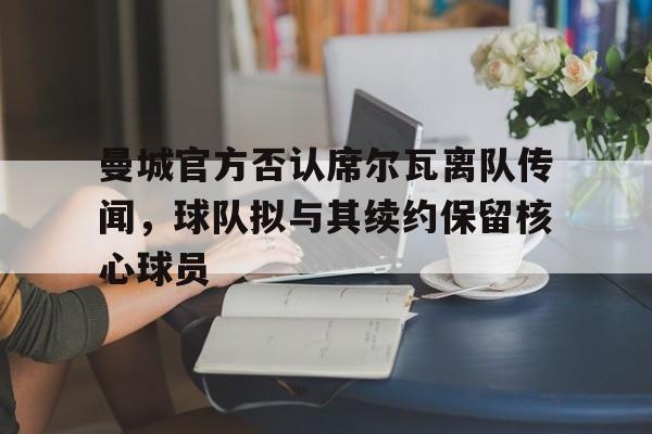 曼城官方否认席尔瓦离队传闻，球队拟与其续约保留核心球员